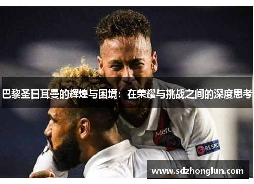 巴黎圣日耳曼的辉煌与困境：在荣耀与挑战之间的深度思考